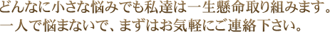 どんなに小さな悩みでも私達は一生懸命取り組みます。一人で悩まないで、まずはお気軽にご連絡下さい。