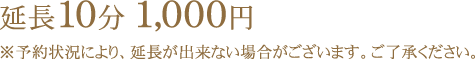 延長10分1,000円 ※予約状況により、延長が出来ない場合がございます。ご了承ください。